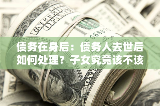 武汉债务在身后：债务人去世后如何处理？子女究竟该不该还钱？